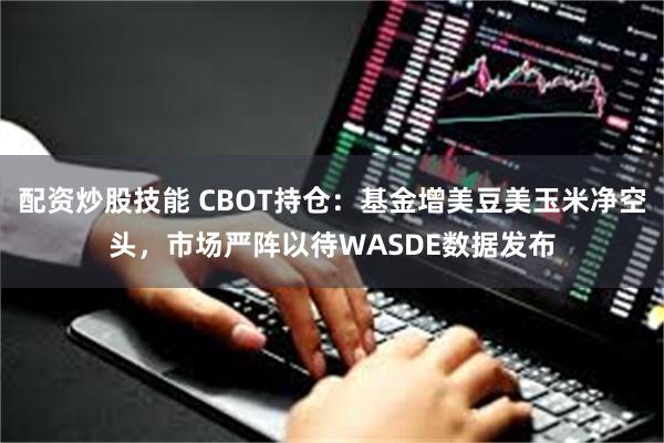 配资炒股技能 CBOT持仓：基金增美豆美玉米净空头，市场严阵以待WASDE数据发布