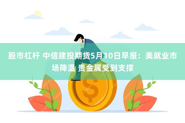 股市杠杆 中信建投期货5月10日早报：美就业市场降温 贵金属受到支撑