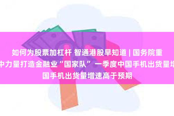 如何为股票加杠杆 智通港股早知道 | 国务院重磅发布！集中力量打造金融业“国家队” 一季度中国手机出货量增速高于预期