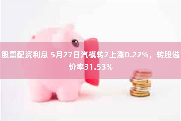 股票配资利息 5月27日汽模转2上涨0.22%，转股溢价率31.53%