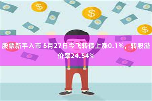 股票新手入市 5月27日今飞转债上涨0.1%，转股溢价率24.54%