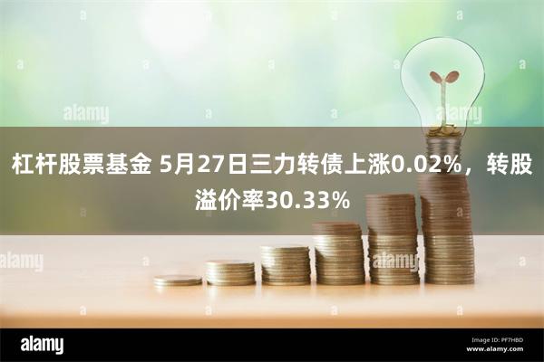 杠杆股票基金 5月27日三力转债上涨0.02%，转股溢价率30.33%