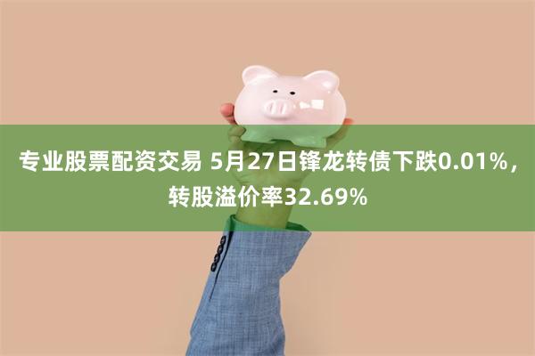 专业股票配资交易 5月27日锋龙转债下跌0.01%，转股溢价率32.69%