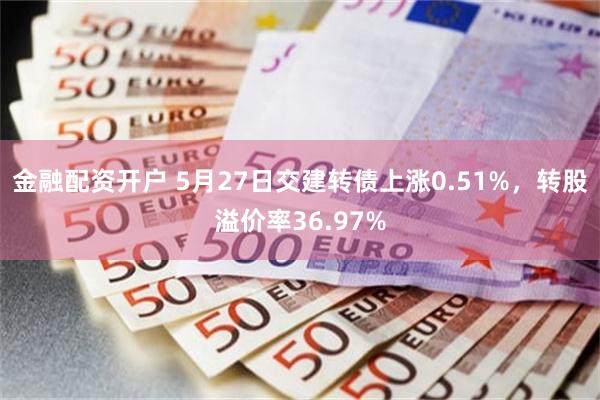 金融配资开户 5月27日交建转债上涨0.51%，转股溢价率36.97%