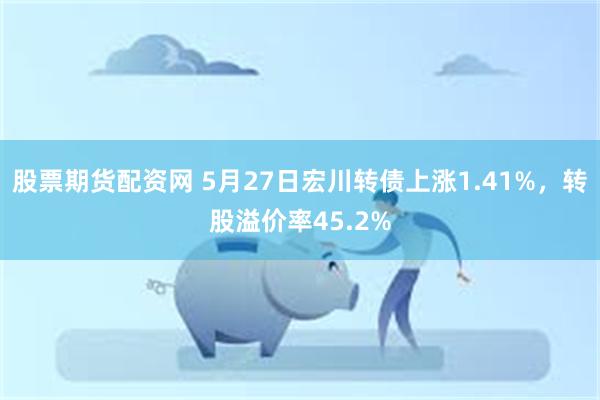 股票期货配资网 5月27日宏川转债上涨1.41%，转股溢价率45.2%