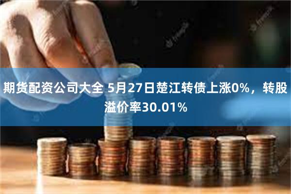 期货配资公司大全 5月27日楚江转债上涨0%，转股溢价率30.01%