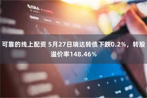 可靠的线上配资 5月27日瑞达转债下跌0.2%，转股溢价率148.46%