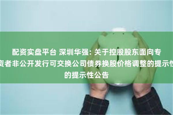 配资实盘平台 深圳华强: 关于控股股东面向专业投资者非公开发行可交换公司债券换股价格调整的提示性公告