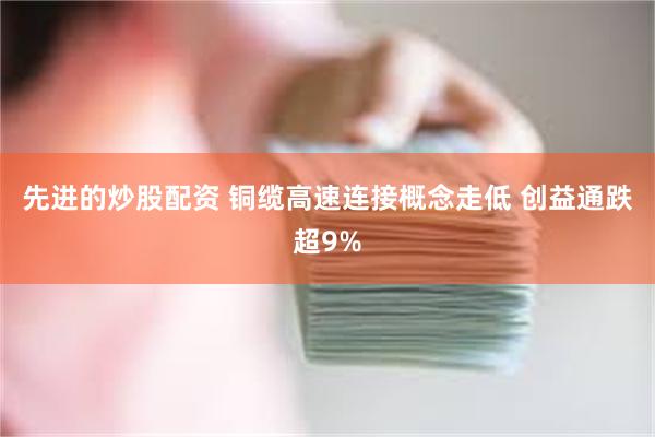 先进的炒股配资 铜缆高速连接概念走低 创益通跌超9%