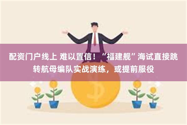 配资门户线上 难以置信！“福建舰”海试直接跳转航母编队实战演练，或提前服役