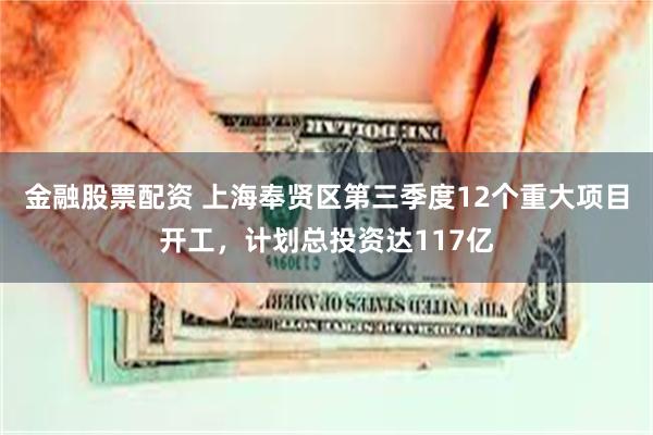 金融股票配资 上海奉贤区第三季度12个重大项目开工，计划总投资达117亿