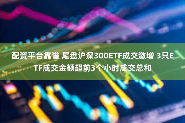 配资平台靠谱 尾盘沪深300ETF成交激增 3只ETF成交金额超前3个小时成交总和