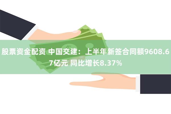 股票资金配资 中国交建：上半年新签合同额9608.67亿元 同比增长8.37%