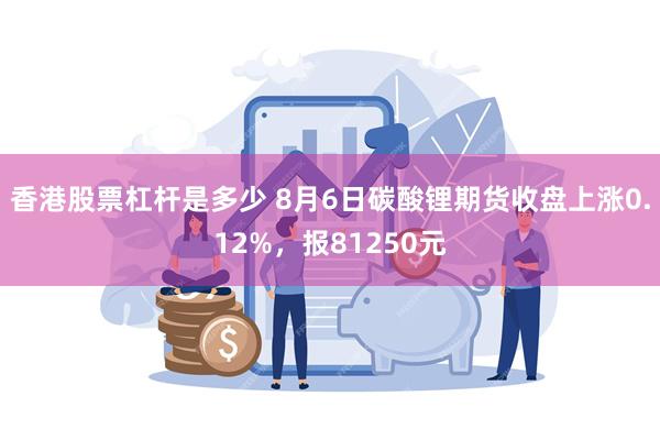 香港股票杠杆是多少 8月6日碳酸锂期货收盘上涨0.12%，报81250元