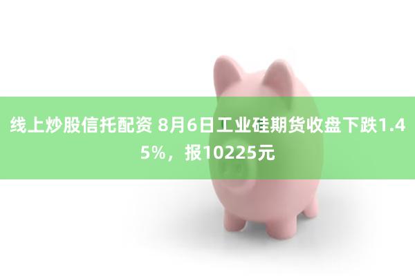 线上炒股信托配资 8月6日工业硅期货收盘下跌1.45%，报10225元