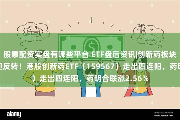 股票配资实盘有哪些平台 ETF盘后资讯|创新药板块业绩前低后高迎反转！港股创新药ETF（159567）走出四连阳，药明合联涨2.56%