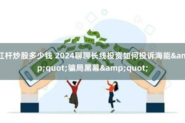 杠杆炒股多少钱 2024聊聊长线投资如何投诉海能&quot;骗局黑幕&quot;