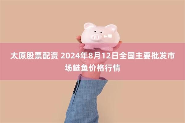 太原股票配资 2024年8月12日全国主要批发市场鲢鱼价格行情