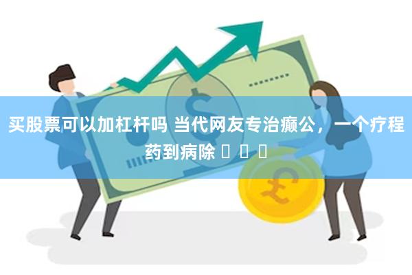 买股票可以加杠杆吗 当代网友专治癫公，一个疗程药到病除 ​​​