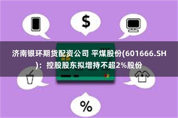 济南银环期货配资公司 平煤股份(601666.SH)：控股股东拟增持不超2%股份