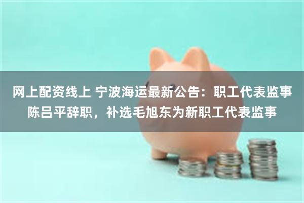 网上配资线上 宁波海运最新公告：职工代表监事陈吕平辞职，补选毛旭东为新职工代表监事