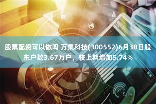 股票配资可以做吗 万集科技(300552)6月30日股东户数3.67万户，较上期增加5.74%