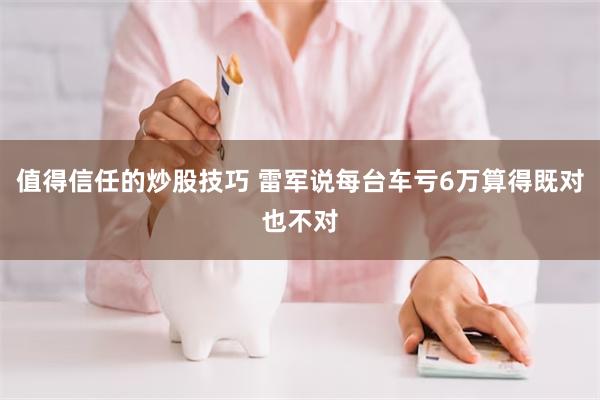 值得信任的炒股技巧 雷军说每台车亏6万算得既对也不对