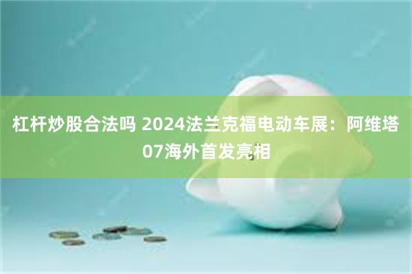 杠杆炒股合法吗 2024法兰克福电动车展：阿维塔07海外首发亮相