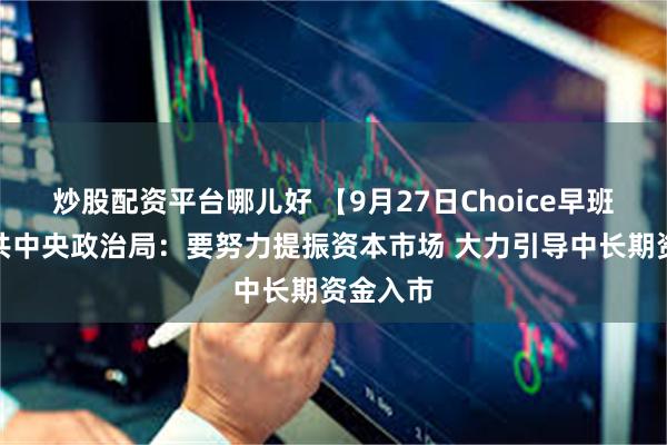 炒股配资平台哪儿好 【9月27日Choice早班车】中共中央政治局：要努力提振资本市场 大力引导中长期资金入市