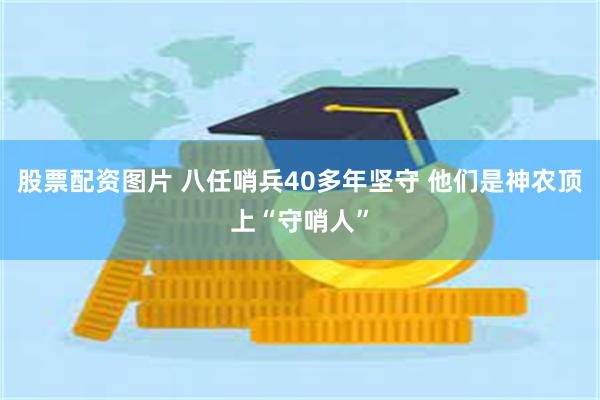 股票配资图片 八任哨兵40多年坚守 他们是神农顶上“守哨人”