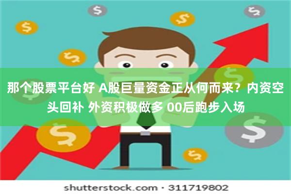 那个股票平台好 A股巨量资金正从何而来？内资空头回补 外资积极做多 00后跑步入场