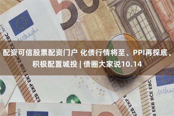 配资可信股票配资门户 化债行情将至、PPI再探底、积极配置城投 | 债圈大家说10.14