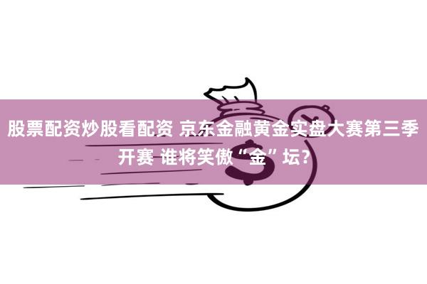 股票配资炒股看配资 京东金融黄金实盘大赛第三季开赛 谁将笑傲“金”坛？