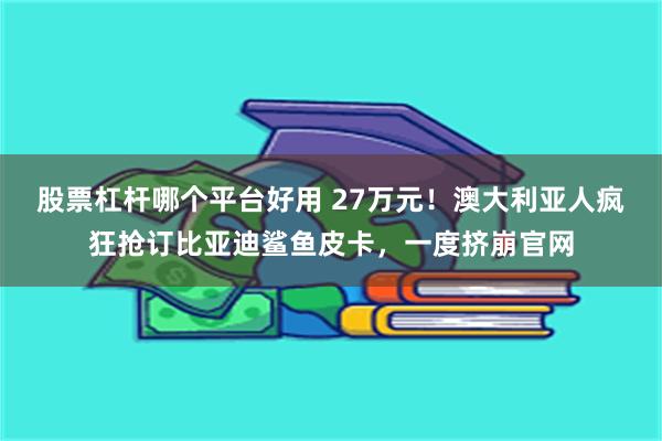 股票杠杆哪个平台好用 27万元！澳大利亚人疯狂抢订比亚迪鲨鱼皮卡，一度挤崩官网