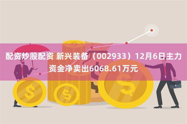 配资炒股配资 新兴装备（002933）12月6日主力资金净卖出6068.61万元