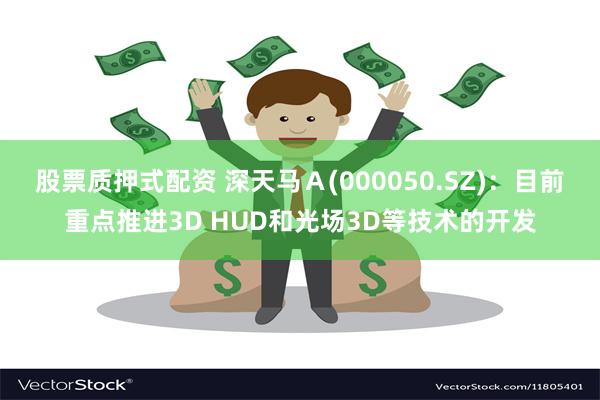 股票质押式配资 深天马Ａ(000050.SZ)：目前重点推进3D HUD和光场3D等技术的开发