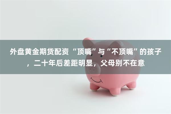 外盘黄金期货配资 “顶嘴”与“不顶嘴”的孩子，二十年后差距明显，父母别不在意