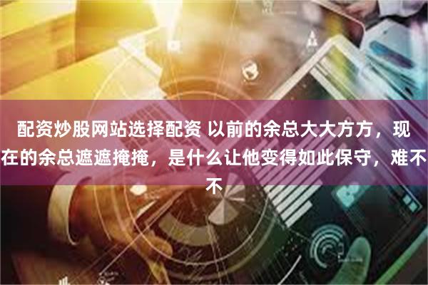 配资炒股网站选择配资 以前的余总大大方方，现在的余总遮遮掩掩，是什么让他变得如此保守，难不