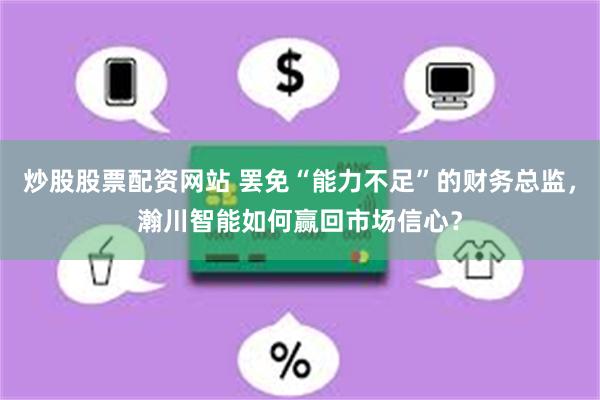 炒股股票配资网站 罢免“能力不足”的财务总监，瀚川智能如何赢回市场信心？