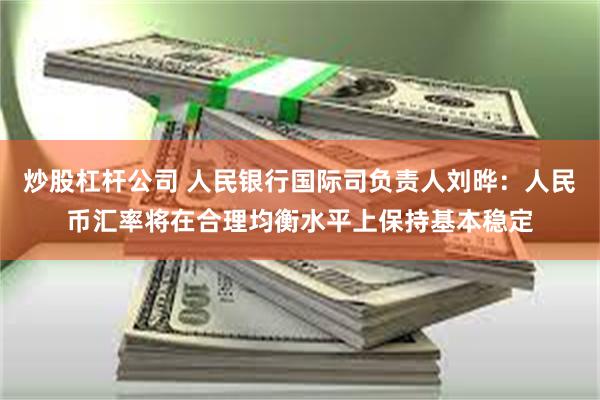 炒股杠杆公司 人民银行国际司负责人刘晔：人民币汇率将在合理均衡水平上保持基本稳定