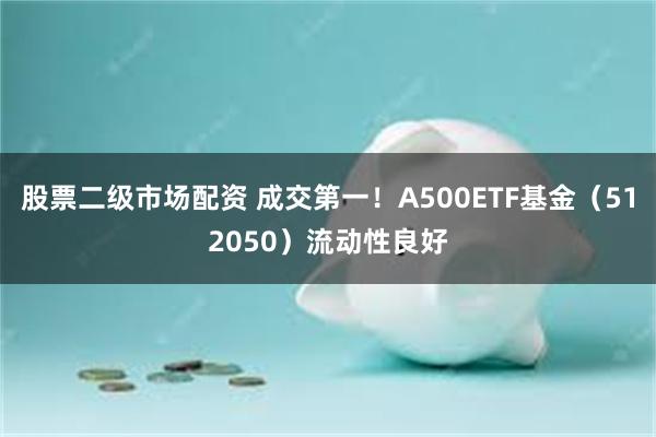 股票二级市场配资 成交第一！A500ETF基金（512050）流动性良好