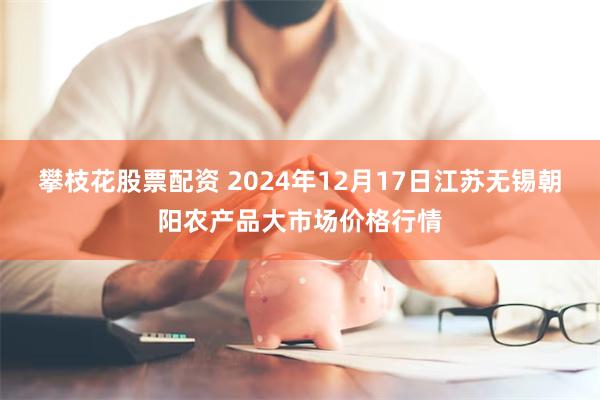 攀枝花股票配资 2024年12月17日江苏无锡朝阳农产品大市场价格行情