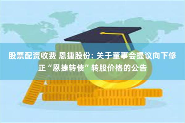 股票配资收费 恩捷股份: 关于董事会提议向下修正“恩捷转债”转股价格的公告