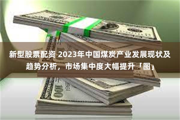 新型股票配资 2023年中国煤炭产业发展现状及趋势分析，市场集中度大幅提升「图」