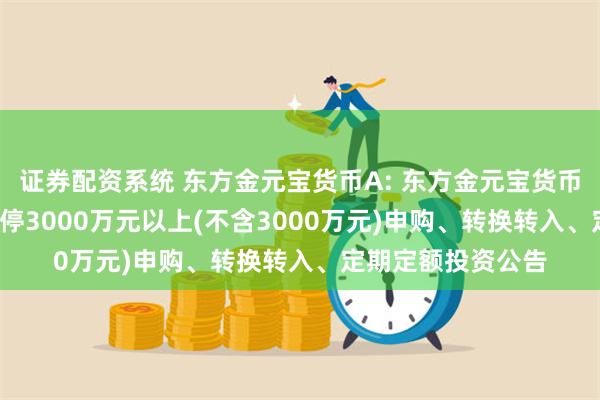 证券配资系统 东方金元宝货币A: 东方金元宝货币市场基金(A类)暂停3000万元以上(不含3000万元)申购、转换转入、定期定额投资公告