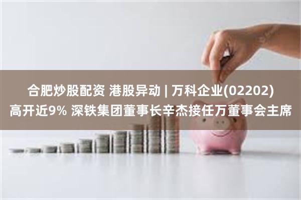 合肥炒股配资 港股异动 | 万科企业(02202)高开近9% 深铁集团董事长辛杰接任万董事会主席