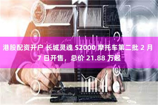 港股配资开户 长城灵魂 S2000 摩托车第二批 2 月 7 日开售，总价 21.88 万起