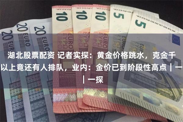 湖北股票配资 记者实探：黄金价格跳水，克金千元以上竟还有人排队，业内：金价已到阶段性高点︱一探