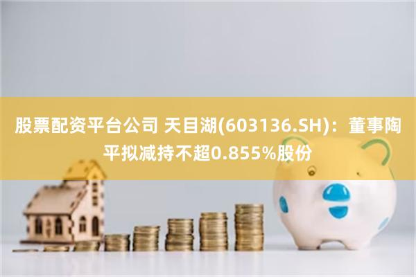 股票配资平台公司 天目湖(603136.SH)：董事陶平拟减持不超0.855%股份