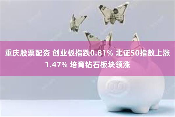 重庆股票配资 创业板指跌0.81% 北证50指数上涨1.47% 培育钻石板块领涨